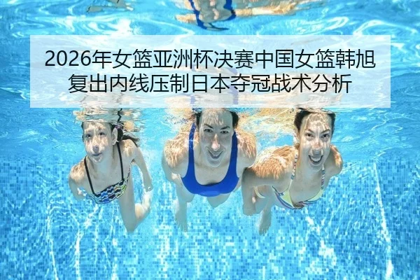 2026年女篮亚洲杯决赛中国女篮韩旭复出内线压制日本夺冠战术分析